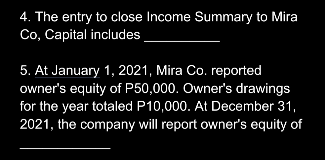 4. The entry to close Income Summary to Mira
Co, Capital includes
5. At January 1, 2021, Mira Co. reported
owner's equity of P50,000. Owner's drawings
for the year totaled P10,000. At December 31,
2021, the company will report owner's equity of
