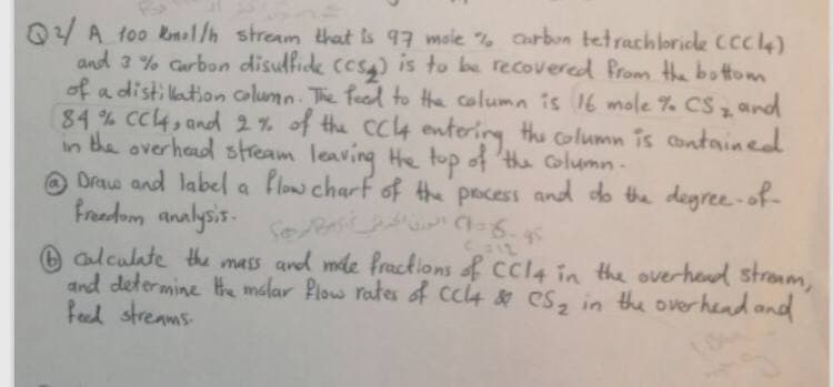 0 A too kmal/h stream that is 97 msle % Carbon tetrachlorice Ccc4)
and 3 % Carbon disullide ccs) is to be recovered Prom the bottom
of a distillation column. The feed to the column is 16 mole % CS, and
84 % Cc4, and 2 % of the cc4 enterirg the column is contained
in the overhead stream leaving H top of 'the column-
O a flow charf of the pocess and do the degree-of-
Drae and label
freedom analysis-
Clculate the mass and mle fracklons of Ccl4 in the overhend stranm,
and determine He malar Piow rates of cc4 & CS, in the overhend and
feel streams
