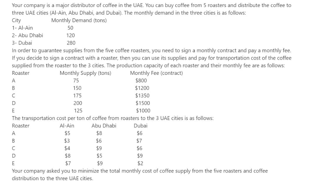 Your company is a major distributor of coffee in the UAE. You can buy coffee from 5 roasters and distribute the coffee to
three UAE cities (Al-Ain, Abu Dhabi, and Dubai). The monthly demand in the three cities is as follows:
City
Monthly Demand (tons)
1- Al-Ain
50
2- Abu Dhabi
120
3- Dubai
280
In order to guarantee supplies from the five coffee roasters, you need to sign a monthly contract and pay a monthly fee.
If you decide to sign a contract with a roaster, then you can use its supplies and pay for transportation cost of the coffee
supplied from the roaster to the 3 cities. The production capacity of each roaster and their monthly fee are as follows:
Roaster
Monthly Supply (tons)
Monthly Fee (contract)
A
75
$800
B
150
$1200
с
175
$1350
D
200
$1500
E
125
$1000
The transportation cost per ton of coffee from roasters to the 3 UAE cities is as follows:
Roaster
Al-Ain
Abu Dhabi
Dubai
A
$5
$8
$6
B
$3
$6
$7
C
$4
$9
$6
D
$8
$5
$9
E
$7
$9
$2
Your company asked you to minimize the total monthly cost of coffee supply from the five roasters and coffee
distribution to the three UAE cities.