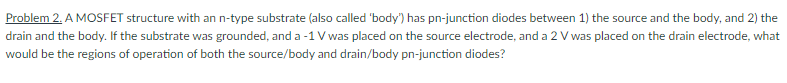 Problem 2. A MOSFET structure with an n-type substrate (also called 'body') has pn-junction diodes between 1) the source and the body, and 2) the
drain and the body. If the substrate was grounded, and a -1 V was placed on the source electrode, and a 2 V was placed on the drain electrode, what
would be the regions of operation of both the source/body and drain/body pn-junction diodes?
