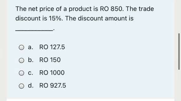 The net price of a product is RO 850. The trade
discount is 15%. The discount amount is
O a. RO 127.5
O b. RO 150
O c. RO 1000
O d. RO 927.5
