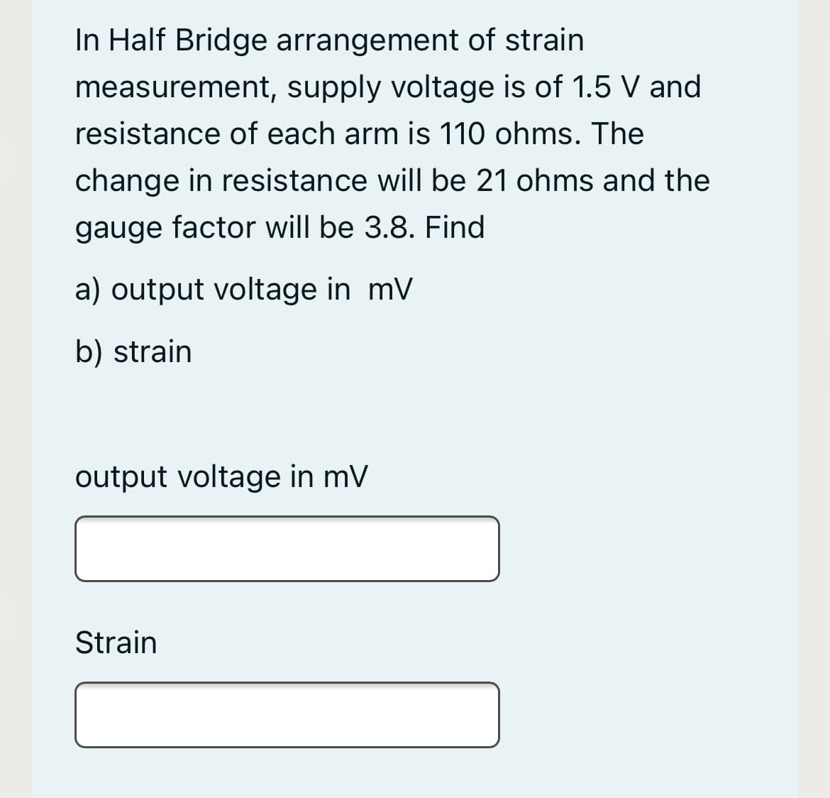 In Half Bridge arrangement of strain
measurement, supply voltage is of 1.5 V and
resistance of each arm is 110 ohms. The
change in resistance will be 21 ohms and the
gauge factor will be 3.8. Find
a) output voltage in mV
b) strain
output voltage in mV
Strain
