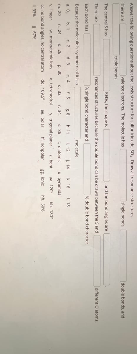 Answer the following questions about the Lewis structure for sulfur trioxide, SO3. Draw all resonance structures.
There are
valence electrons. The molecule has
single bonds,
The central S has
m. 20
triple bonds.
There are
Each bond has
Because the molecule is symmetrical it is a
a. 0
b. 1
c. 2
d. 3
e. 4
n. 24
REDS, the shape is
and the bond angles are
resonances structures because the double bond can be drawn between the S and
% single bond character and
% double bond character.
o. 26
p. 30
v. linear w. monoatomic ions.
cc. no bond angles, no central atom
jj. 67%
ii. 33%
f. 5
q. 32
x. tetrahedral
dd. 109.5°
g. 8
h. 11
s. 36
y. trigonal planar z. bent
ee. polar ff. nonpolar
r. 34
molecule.
i. 12
k. 16
t. diatomic u. pyramidal
aa. 120⁰
j. 14
gg. ionic
I. 18
bb. 180°
hh. 50%
double bonds, and
different O atoms.