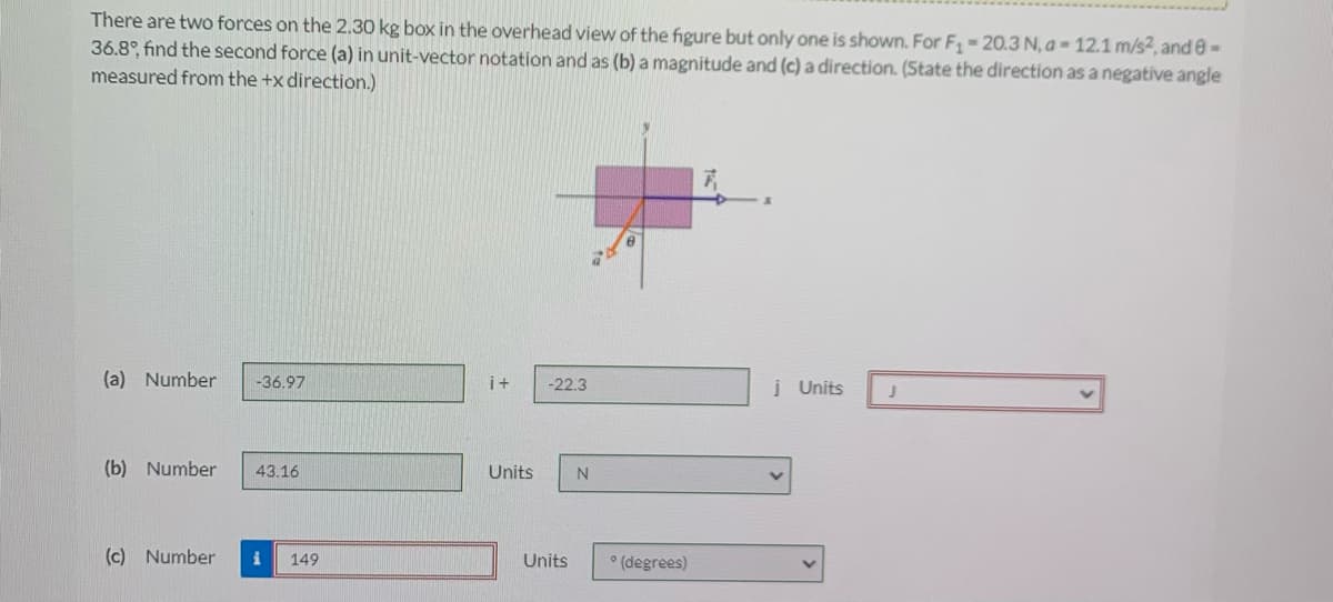 There are two forces on the 2.30 kg box in the overhead view of the figure but only one is shown. For F - 20.3 N, a = 12.1 m/s2, and e-
36.8°, find the second force (a) in unit-vector notation and as (b) a magnitude and (c) a direction. (State the direction as a negative angle
measured from the +x direction.)
(a) Number
-36.97
i+
-22.3
į Units
(b) Number
43.16
Units
N
(c) Number
149
Units
(degrees)
