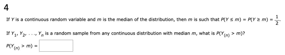 4
If Y is a continuous random variable and m is the median of the distribution, then m is such that P(Y ≤ m) = P(Y≥ m) = 1½ 1.
If Y₁, Y2
is a random sample from any continuous distribution with median m, what is P(Y(n) > m)?
P(Y(n) > m) =