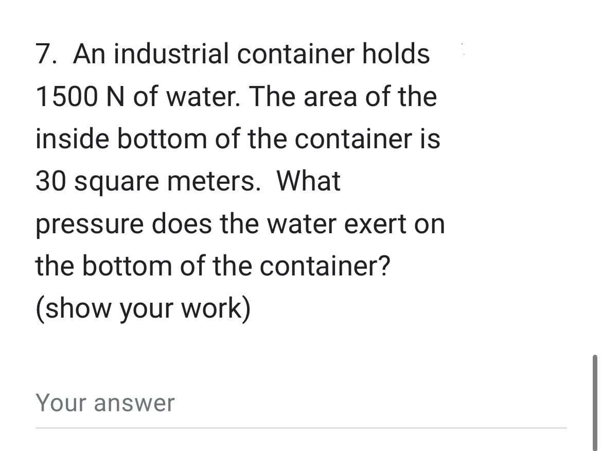 7. An industrial container holds
1500 N of water. The area of the
inside bottom of the container is
30 square meters. What
pressure does the water exert on
the bottom of the container?
(show your work)
Your answer