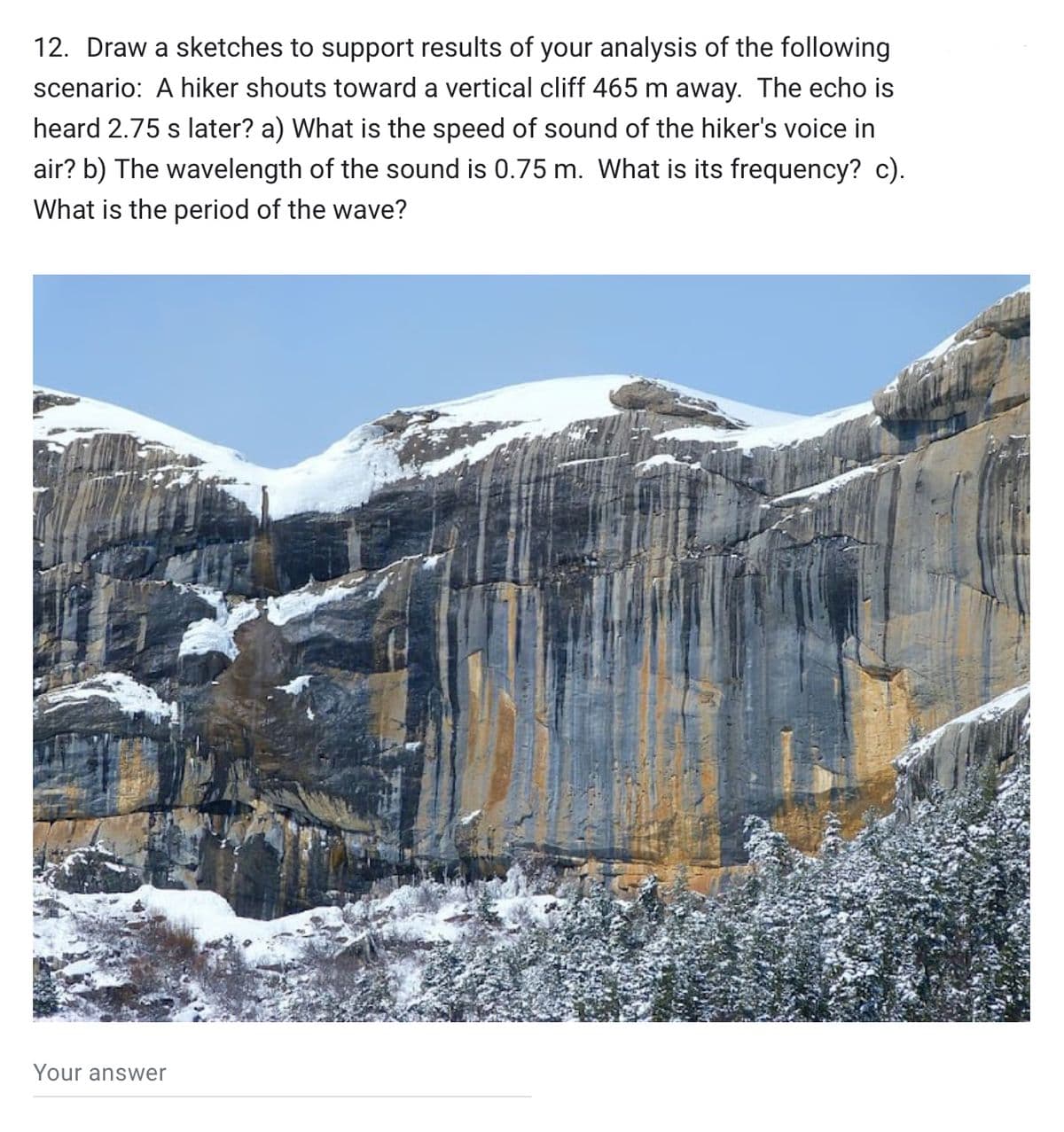 12. Draw a sketches to support results of your analysis of the following
scenario: A hiker shouts toward a vertical cliff 465 m away. The echo is
heard 2.75 s later? a) What is the speed of sound of the hiker's voice in
air? b) The wavelength of the sound is 0.75 m. What is its frequency? c).
What is the period of the wave?
Your answer