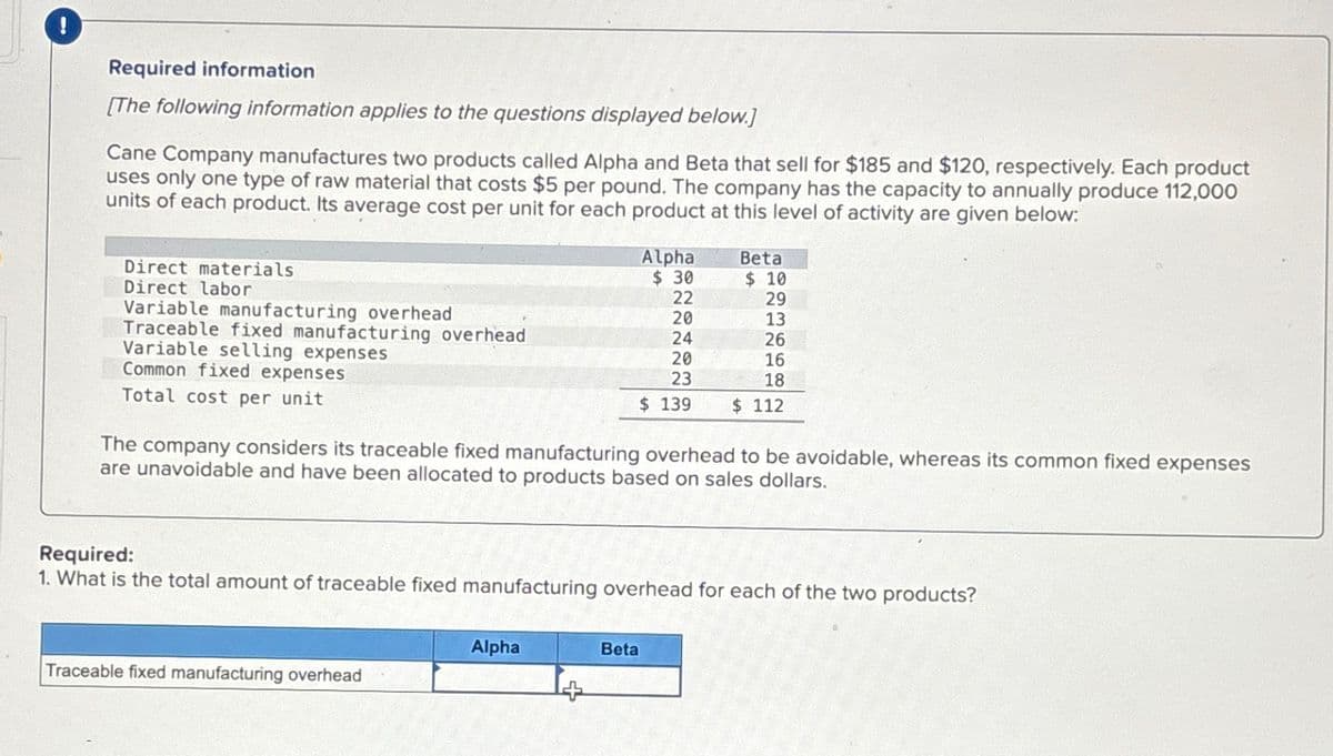 !
Required information
[The following information applies to the questions displayed below.]
Cane Company manufactures two products called Alpha and Beta that sell for $185 and $120, respectively. Each product
uses only one type of raw material that costs $5 per pound. The company has the capacity to annually produce 112,000
units of each product. Its average cost per unit for each product at this level of activity are given below:
Direct materials
Direct labor
Variable manufacturing overhead
Traceable fixed manufacturing overhead
Variable selling expenses
Common fixed expenses
Total cost per unit
Alpha
Beta
$ 30
$ 10
22
29
20
13
24
26
20
16
23
18
$ 139
$ 112
The company considers its traceable fixed manufacturing overhead to be avoidable, whereas its common fixed expenses
are unavoidable and have been allocated to products based on sales dollars.
Required:
1. What is the total amount of traceable fixed manufacturing overhead for each of the two products?
Traceable fixed manufacturing overhead
Alpha
Beta