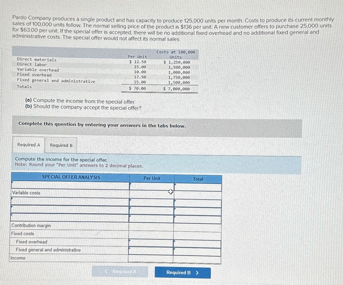Pardo Company produces a single product and has capacity to produce 125,000 units per month. Costs to produce its current monthly
sales of 100,000 units follow. The normal selling price of the product is $136 per unit. A new customer offers to purchase 25,000 units
for $63.00 per unit. If the special offer is accepted, there will be no additional fixed overhead and no additional fixed general and
administrative costs. The special offer would not affect its normal sales.
Direct materials
Direct labor
Variable overhead
Fixed overhead
Fixed general and administrative
Totals
Costs at 100,000
Units
$ 1,250,000
Per Unit
$ 12.50
15.00
1,500,000
10.00
1,000,000
17.50
15.00
1,750,000
1,500,000
$ 70.00
$ 7,000,000
(a) Compute the income from the special offer.
(b) Should the company accept the special offer?
Complete this question by entering your answers in the tabs below.
Required A Required B
Compute the income for the special offer.
Note: Round your "Per Unit" answers to 2 decimal places.
SPECIAL OFFER ANALYSIS
Variable costs
Contribution margin
Fixed costs
Fixed overhead
Fixed general and administrative
Income
Per Unit
Total
Required A
Required B >