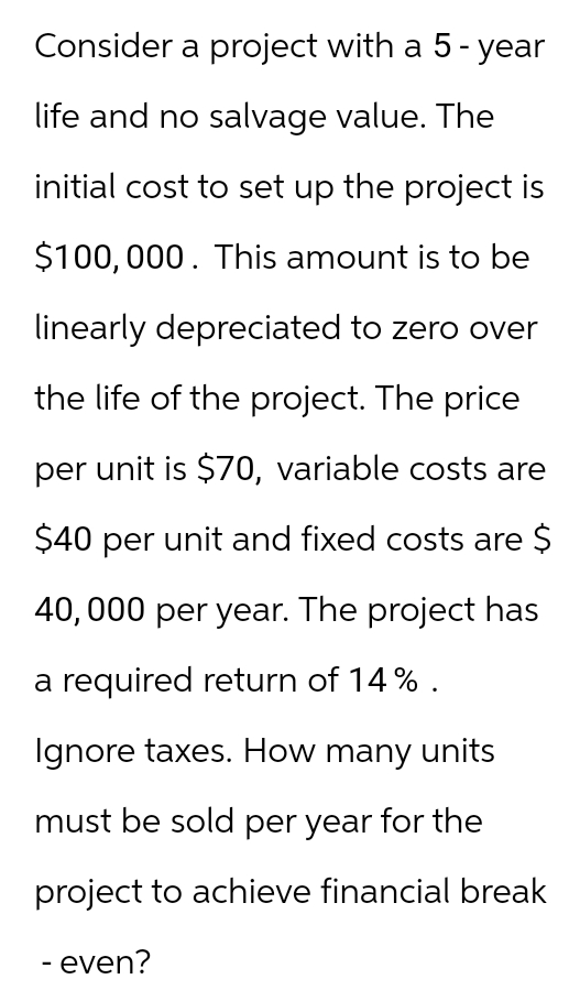 Consider a project with a 5-year
life and no salvage value. The
initial cost to set up the project is
$100,000. This amount is to be
linearly depreciated to zero over
the life of the project. The price
per unit is $70, variable costs are
$40 per unit and fixed costs are $
40,000 per year. The project has
a required return of 14%.
Ignore taxes. How many units
must be sold per year for the
project to achieve financial break
- even?