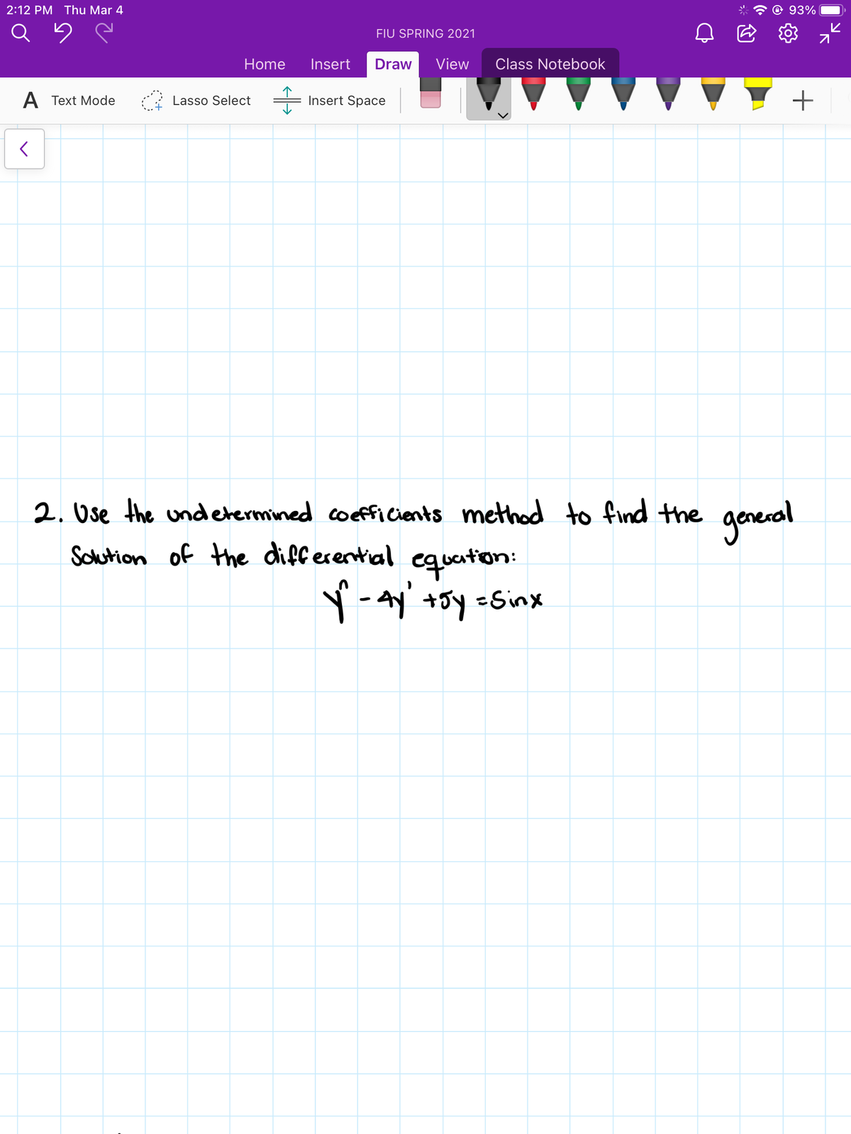 2:12 PM Thu Mar 4
93%
FIU SPRING 2021
Home
Insert
Draw
View
Class Notebook
A Text Mode
Lasso Select
Insert Space
2. Use the undetermined coefficients method to find the general
Sohution of the differential equaton:
ー
Y
+5y =Sinx
