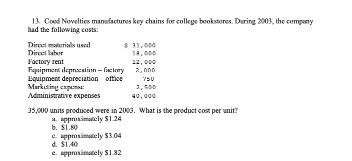 13. Coed Novelties manufactures key chains for college bookstores. During 2003, the company
had the following costs:
Direct materials used
$ 31,000
Direct labor
18,000
Factory rent
Equipment deprecation – factory 2, 000
Equipment depreciation – office
Marketing expense
Administrative expenses
12,000
750
2,500
40,000
35,000 units produced were in 2003. What is the product cost per unit?
a. approximately $1.24
b. $1.80
c. approximately $3.04
d. $1.40
e. approximately $1.82
