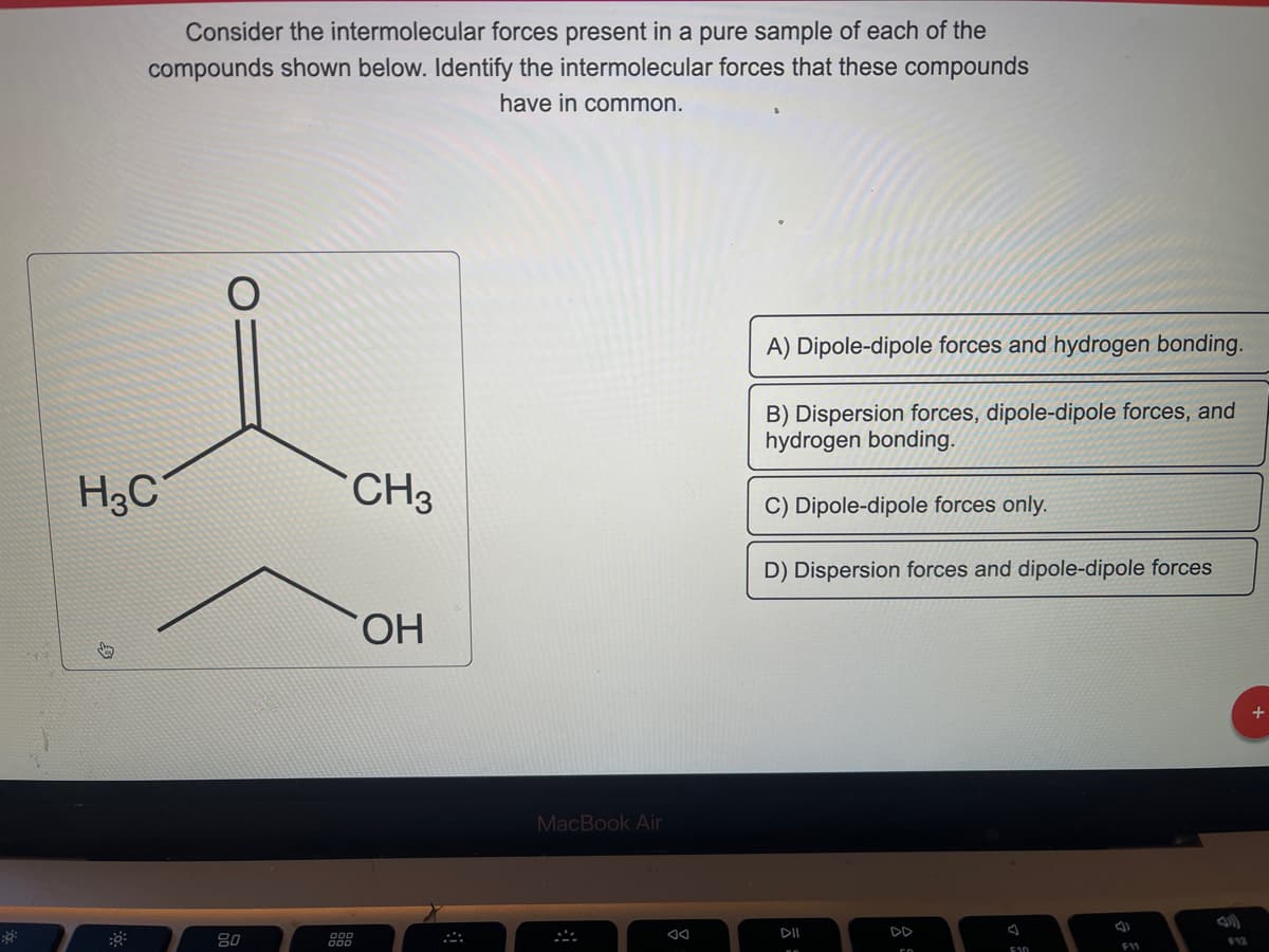 ::
Consider the intermolecular forces present in a pure sample of each of the
compounds shown below. Identify the intermolecular forces that these compounds
have in common.
H3C
80
888
CH3
OH
MacBook Air
*
A) Dipole-dipole forces and hydrogen bonding.
B) Dispersion forces, dipole-dipole forces, and
hydrogen bonding.
C) Dipole-dipole forces only.
D) Dispersion forces and dipole-dipole forces
DII
F10
F11
+