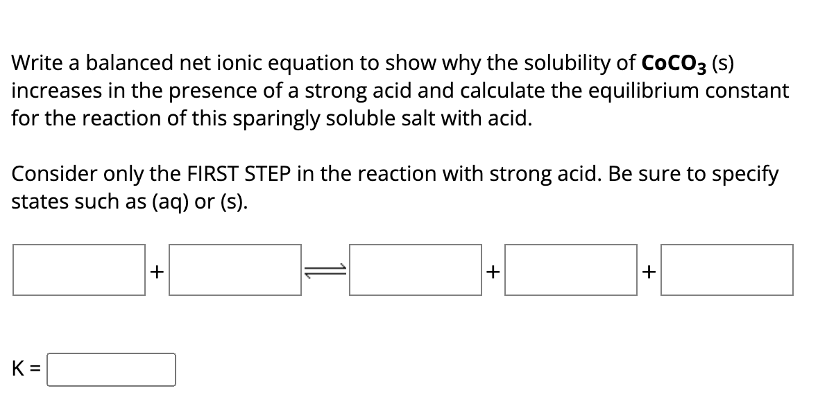 Write a balanced net ionic equation to show why the solubility of COCO3 (s)
increases in the presence of a strong acid and calculate the equilibrium constant
for the reaction of this sparingly soluble salt with acid.
Consider only the FIRST STEP in the reaction with strong acid. Be sure to specify
states such as (aq) or (s).
K=
+
+
+