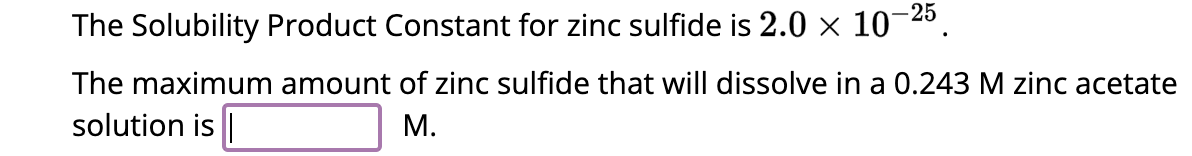 The Solubility Product Constant for zinc sulfide is 2.0 × 10-25.
The maximum amount of zinc sulfide that will dissolve in a 0.243 M zinc acetate
solution is |
M.