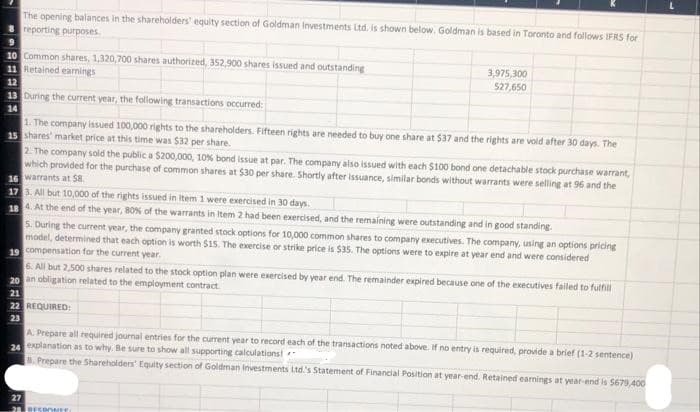 The opening balances in the shareholders' equity section of Goldman Investments Ltd. is shown below. Goldman is based in Toronto and follows IFRS for
reporting purposes.
9
10 Common shares, 1,320,700 shares authorized, 352,900 shares issued and outstanding
11 Retained earnings
12
13 During the current year, the following transactions occurred:
14
3,975,300
527,650
1. The company issued 100,000 rights to the shareholders. Fifteen rights are needed to buy one share at $37 and the rights are void after 30 days. The
15 shares' market price at this time was $32 per share.
2. The company sold the public a $200,000, 10% bond issue at par. The company also issued with each $100 bond one detachable stock purchase warrant,
which provided for the purchase of common shares at $30 per share. Shortly after issuance, similar bonds without warrants were selling at 96 and the
16 warrants at $8.
17 3. All but 10,000 of the rights issued in Item 1 were exercised in 30 days.
18 4. At the end of the year, 80% of the warrants in Item 2 had been exercised, and the remaining were outstanding and in good standing.
5. During the current year, the company granted stock options for 10,000 common shares to company executives. The company, using an options pricing
model, determined that each option is worth $15. The exercise or strike price is $35. The options were to expire at year end and were considered
19 compensation for the current year.
6. All but 2,500 shares related to the stock option plan were exercised by year end. The remainder expired because one of the executives failed to fulfill
20 an obligation related to the employment contract
21
22 REQUIRED:
23
A. Prepare all required journal entries for the current year to record each of the transactions noted above. If no entry is required, provide a brief (1-2 sentence)
24 explanation as to why. Be sure to show all supporting calculations!
B. Prepare the Shareholders' Equity section of Goldman Investments Ltd's Statement of Financial Position at year-end. Retained earnings at year-end is $679,400
27
28 RESPONSE