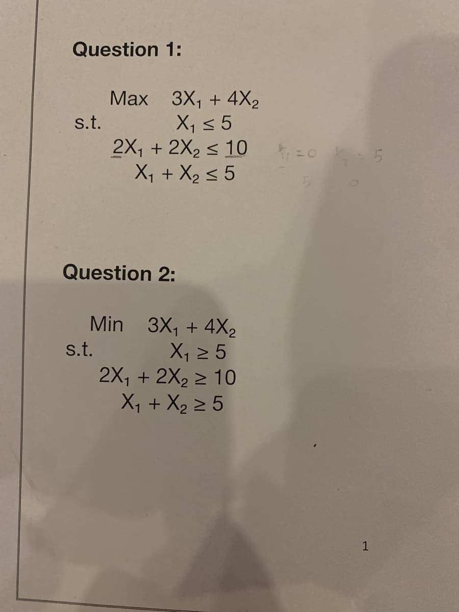 Question 1:
Мах 3X, + 4X2
X, < 5
2X, + 2X2 < 10
X, + X2 < 5
s.t.
Question 2:
Min 3X, + 4X2
X, 2 5
2X, + 2X2 > 10
X, + X2 2 5
s.t.
1
