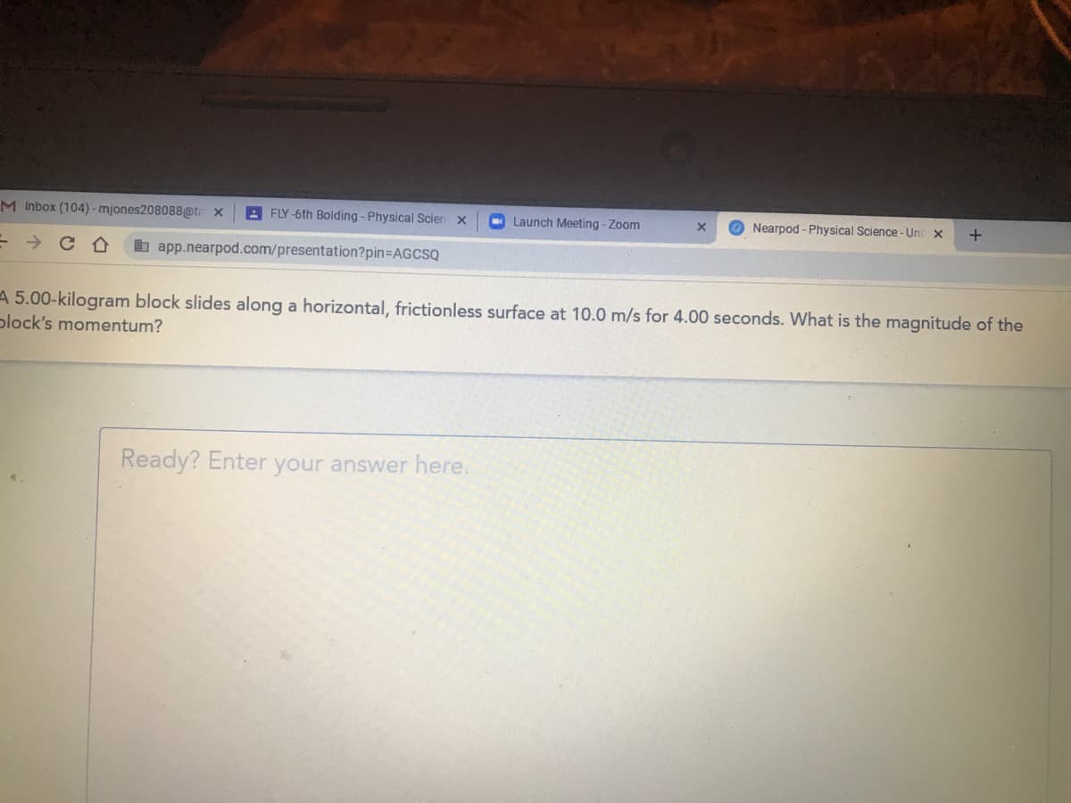 M Inbox (104) - mjones208088@tr x
A FLY -6th Bolding - Physical Scien x
Launch Meeting - Zoom
O Nearpod- Physical Science-Uni x
b app.nearpod.com/presentation?pin=AGCSQ
A 5.00-kilogram block slides along a horizontal, frictionless surface at 10.0 m/s for 4.00 seconds. What is the magnitude of the
plock's momentum?
Ready? Enter your answer here.
