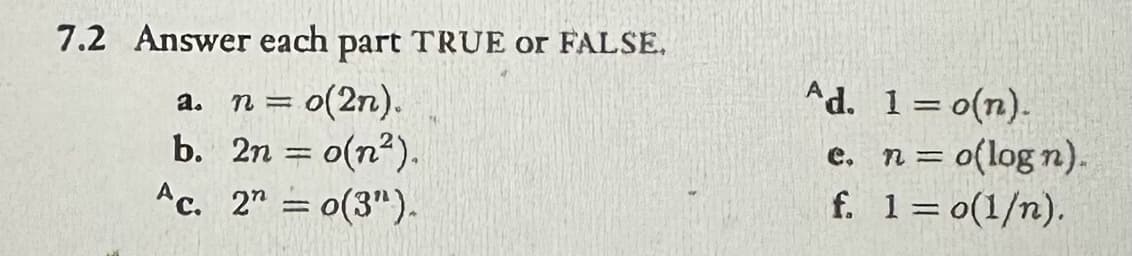 7.2 Answer each part TRUE or FALSE.
a. n = o(2n).
b. 2n = o(n).
Ac. 20(3").
Ad. 1 = o(n).
e.
n =
o(logn).
f. 1 = o(1/n).