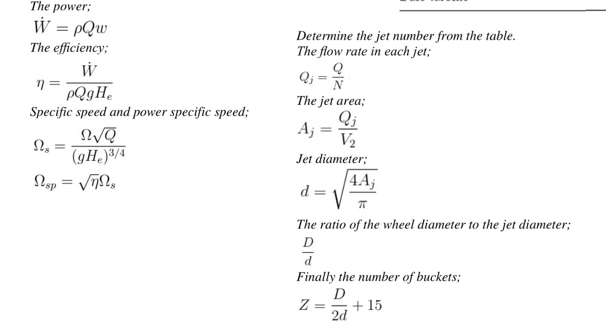 The power;
W :
PQw
%3D
Determine the jet number from the table.
The flow rate in each jet;
The efficiency;
W
Q; =
N
PQgHe
The jet area;
Specific speed and power specific speed;
Qj
Aj
V2
(gH, )3/4
Jet diameter;
4A;
d =
The ratio of the wheel diameter to the jet diameter;
d
Finally the number of buckets;
D
Z =
+ 15
2d
