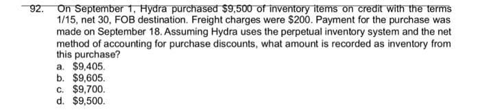 92.
On September 1, Hydra purchased $9,500 of inventory items on credit with the terms
1/15, net 30, FOB destination. Freight charges were $200. Payment for the purchase was
made on September 18. Assuming Hydra uses the perpetual inventory system and the net
method of accounting for purchase discounts, what amount is recorded as inventory from
this purchase?
a. $9,405.
b. $9,605.
c. $9,700.
d. $9,500.