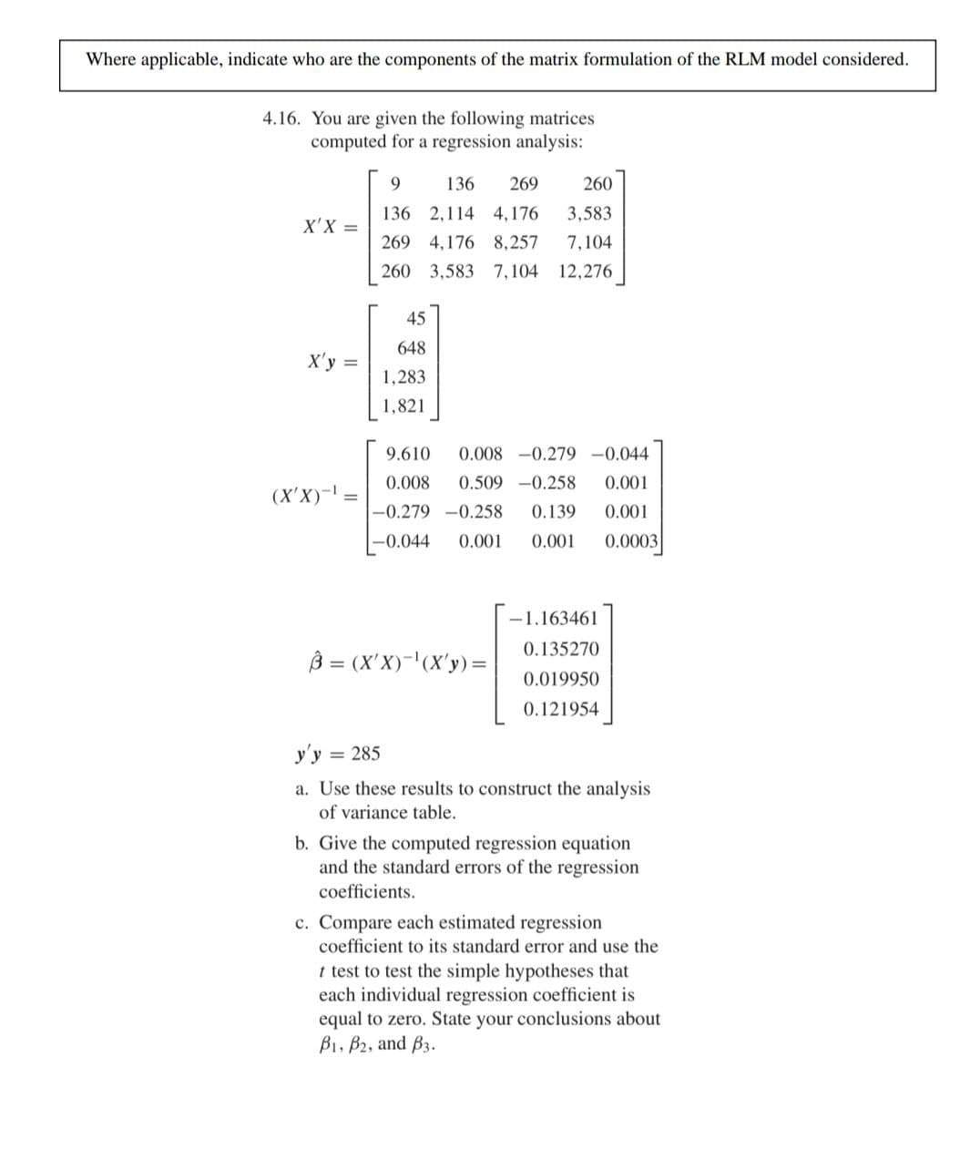 Where applicable, indicate who are the components of the matrix formulation of the RLM model considered.
4.16. You are given the following matrices
computed for a regression analysis:
9
136 269
136 2,114 4,176
260
X'X= =
3,583
269 4,176 8,257 7,104
260 3,583 7,104 12,276
45
648
X'y =
1,283
1,821
9.610 0.008 -0.279 -0.044
(X'X)-1)
=
0.008 0.509 -0.258 0.001
-0.279 -0.258 0.139 0.001
0.001 0.0003
-0.044 0.001
-1.163461
0.135270
= (X'X)-(X'y)=
0.019950
0.121954
y'y = 285
a. Use these results to construct the analysis
of variance table.
b. Give the computed regression equation
and the standard errors of the regression
coefficients.
c. Compare each estimated regression
coefficient to its standard error and use the
t test to test the simple hypotheses that
each individual regression coefficient is
equal to zero. State your conclusions about
B1, B2, and B.