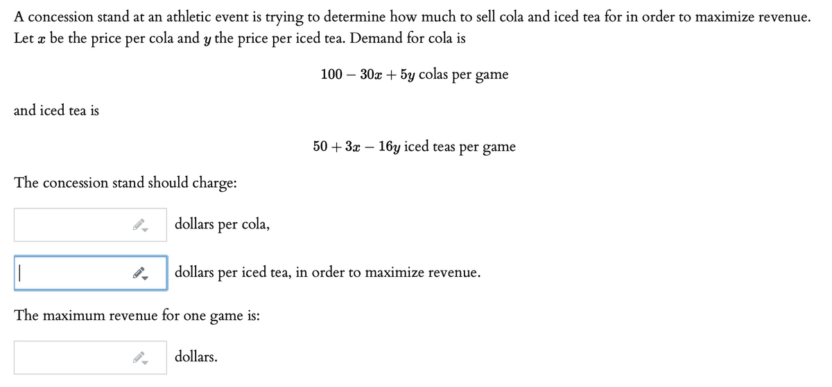 A concession stand at an athletic event is trying to determine how much to sell cola and iced tea for in order to maximize revenue.
Let æ be the price per cola and y the price per iced tea. Demand for cola is
100 – 30x + 5y colas per game
and iced tea is
50 + 3x
16y iced teas per game
The concession stand should charge:
dollars per cola,
|
dollars
per
iced
tea, in order to maximize revenue.
The maximum revenue for one game is:
dollars.
