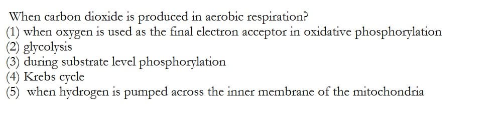 When carbon dioxide is produced in aerobic respiration?
(1) when oxygen is used as the final electron acceptor in oxidative phosphorylation
(2) glycolysis
(3) during substrate level phosphorylation
(4) Krebs cycle
when hydrogen is pumped across the inner membrane of the mitochondria