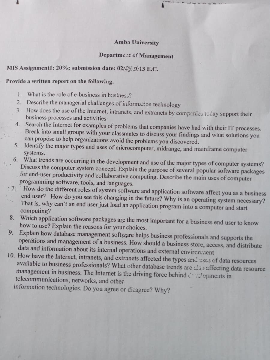 Ambɔ University
Departmc.t of Management
MIS Assignmentl: 20%; submission date: 02/29: 2013 E.C.
Provide a written report on the following.
1. What is the role of e-business in business?
2: Describe the managerial challenges of informaion technology
3. How does the use of the Internet, intrancts, and extranets by companies teday support their
business processes and activities
4. Search the Internet for examples of problems that companies have had with their IT processes.
Break into small groups with your classmates to discuss your findings and what solutions you
can propose to help organizations avoid the problems you discovered.
5. Identify the major types and uses of microcomputer, midrange, and mainframe computer
systems.
6. What trends are occurring in the development and use of the major types of computer systems?
Discuss the computer system concept. Explain the purpose of several popular software packages
for end-user productivity and collaborative computing. Describe the main uses of computer
programming software, tools, and languages.
7:
How do the different roles of system software and application software affect you as a business
end user? How do you see this changing in the future? Why is an operating system necessary?
That is,.why can't an end user just load an application program into a computer and start
computing?
8. Which application software packages are the most important for a business end user to know
how to use? Explain the reasons for your choices.
9. Explain how database management software helps business professionals and supports the
operations and management of a business. How should a business store, access, and distribute
data and information about its internal operations and external envircn.nent
10. How have the Internet, intranets, and extranets affected the types andscs of data resources
available to business professionals? What other database trends are 5 affecting data resource
management in business. The Internet is the driving force behind lopments in
telecommunications, networks, and other
information technologies. Do you agree or dizagree? Why?
