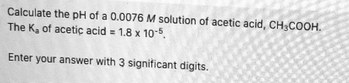 Calculate the pH of a 0.0076 M solution of acetic acid, CH3COOH.
The Kg of acetiç acid = 1.8 x 10-5.
Enter your answer with 3 significant digits.

