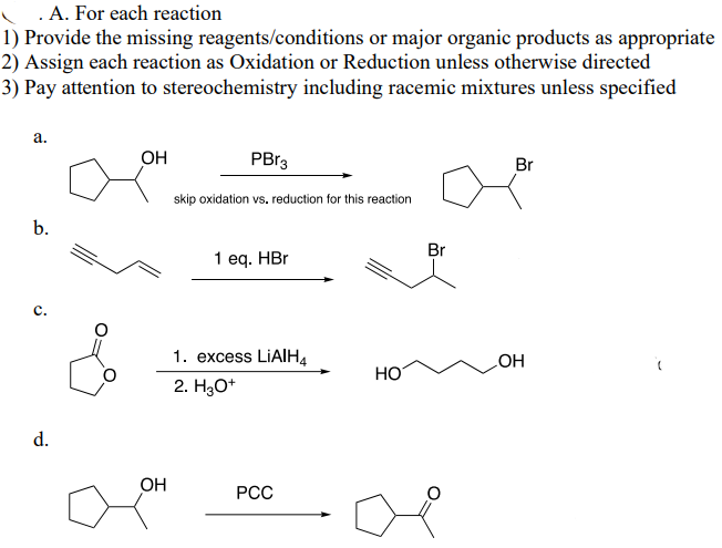 .A. For each reaction
1) Provide the missing reagents/conditions or major organic products as appropriate
2) Assign each reaction as Oxidation or Reduction unless otherwise directed
3) Pay attention to stereochemistry including racemic mixtures unless specified
a.
OH
PBr3
skip oxidation vs. reduction for this reaction
Br
b.
c.
1 eq. HBr
Br
1. excess LiAlH4
OH
HO
d.
2. H3O+
OH
PCC