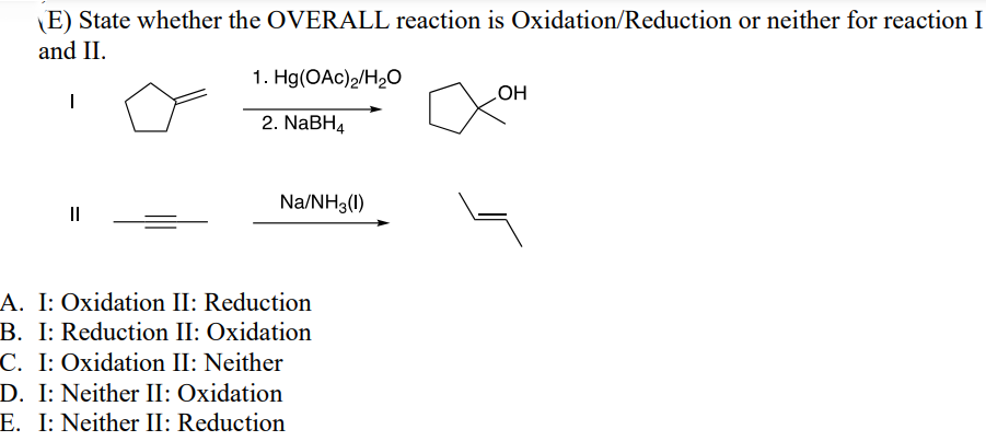 (E) State whether the OVERALL reaction is Oxidation/Reduction or neither for reaction I
and II.
|
1. Hg(OAc)2/H₂O
2. NaBH4
LOH
Na/NH3(1)
A. I: Oxidation II: Reduction
B. I: Reduction II: Oxidation
C. I: Oxidation II: Neither
D. I: Neither II: Oxidation
E. I: Neither II: Reduction