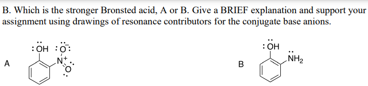 B. Which is the stronger Bronsted acid, A or B. Give a BRIEF explanation and support your
assignment using drawings of resonance contributors for the conjugate base anions.
:OH :0
A
N+.
:OH
B
NH2