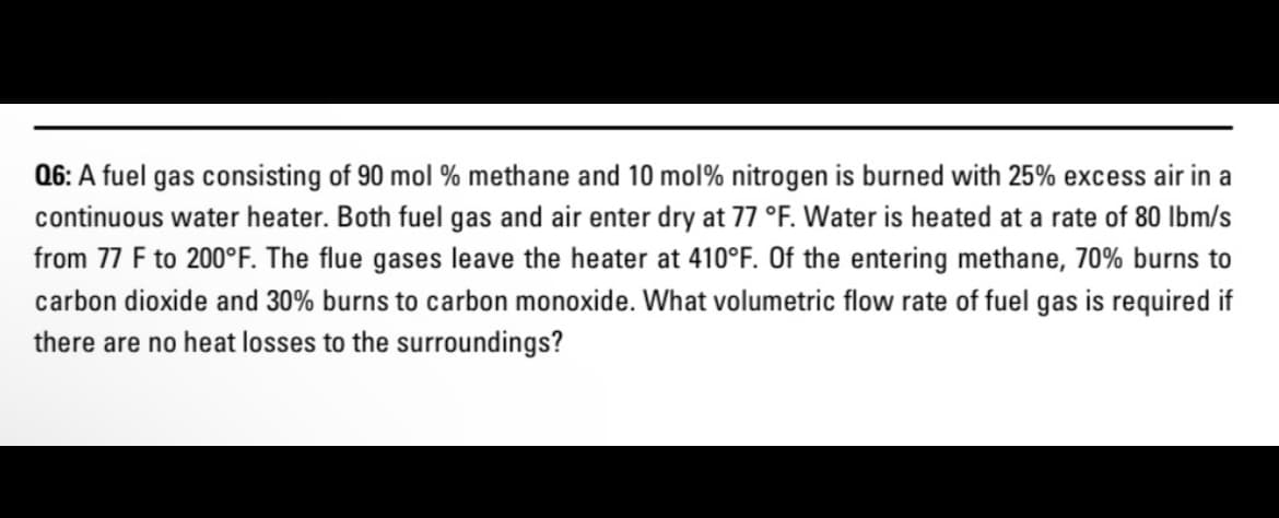 Q6: A fuel gas consisting of 90 mol % methane and 10 mol% nitrogen is burned with 25% excess air in a
continuous water heater. Both fuel gas and air enter dry at 77 °F. Water is heated at a rate of 80 lbm/s
from 77 F to 200°F. The flue gases leave the heater at 410°F. Of the entering methane, 70% burns to
carbon dioxide and 30% burns to carbon monoxide. What volumetric flow rate of fuel gas is required if
there are no heat losses to the surroundings?