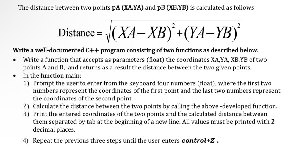 Distance = √(XA-XB)+(YA-YB)²
Write a well-documented C++ program consisting of two functions as described below.
Write a function that accepts as parameters (float) the coordinates XA,YA, XB,YB of two
points A and B, and returns as a result the distance between the two given points.
In the function main:
●
The distance between two points pA (XA,YA) and pB (XB,YB) is calculated as follows
●
1) Prompt the user to enter from the keyboard four numbers (float), where the first two
numbers represent the coordinates of the first point and the last two numbers represent
the coordinates of the second point.
2) Calculate the distance between the two points by calling the above -developed function.
3) Print the entered coordinates of the two points and the calculated distance between
them separated by tab at the beginning of a new line. All values must be printed with 2
decimal places.
4) Repeat the previous three steps until the user enters control+Z.