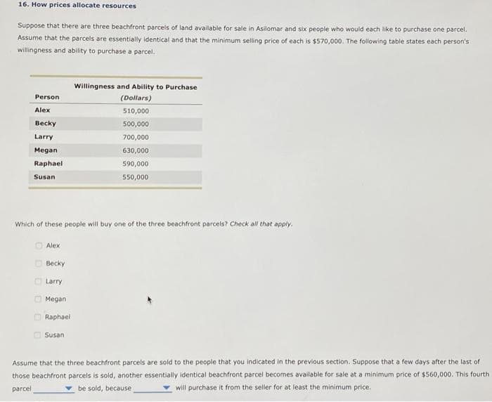 16. How prices allocate resources
Suppose that there are three beachfront parcels of land available for sale in Asilomar and six people who would each like to purchase one parcel.
Assume that the parcels are essentially identical and that the minimum selling price of each is $570,000. The following table states each person's
willingness and ability to purchase a parcel.
Person
Alex
Becky
Larry
Megan
Raphael
Susan
D
D
Which of these people will buy one of the three beachfront parcels? Check all that apply.
Alex
Becky
Larry
Megan
Raphael
Willingness and Ability to Purchase
(Dollars)
Susan
510,000
500,000
700,000
630,000
590,000
550,000
Assume that the three beachfront parcels are sold to the people that you indicated in the previous section. Suppose that a few days after the last of
those beachfront parcels is sold, another essentially identical beachfront parcel becomes available for sale at a minimum price of $560,000. This fourth
parcel
be sold, because
will purchase it from the seller for at least the minimum price.