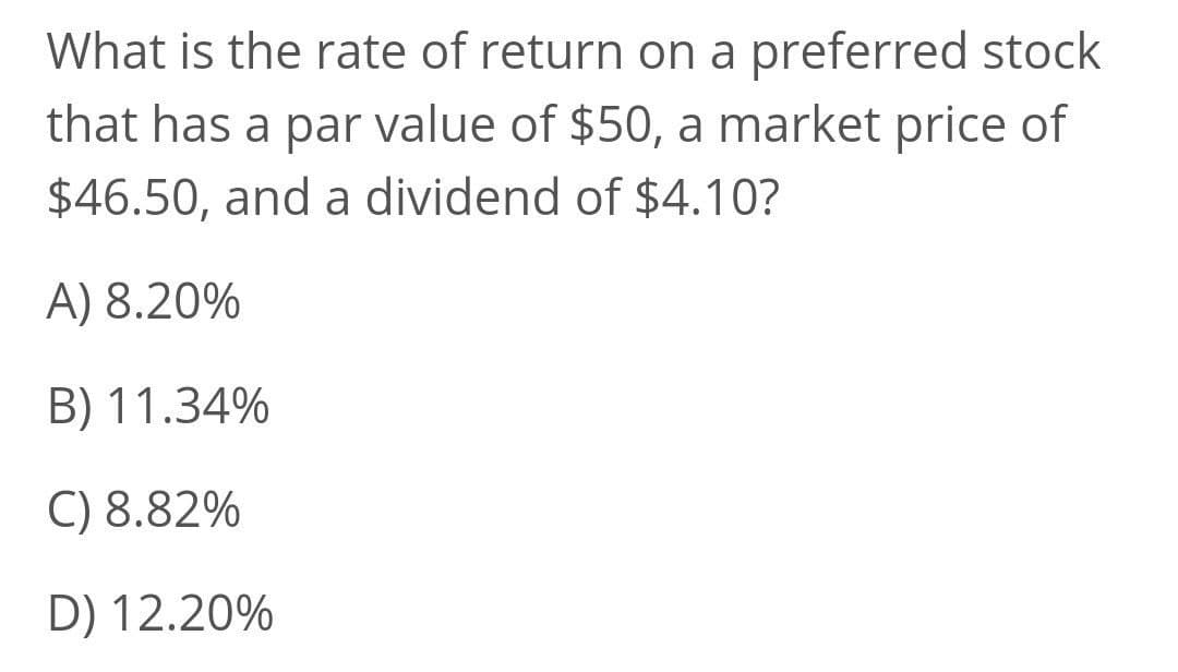 What is the rate of return on a preferred stock
that has a par value of $50, a market price of
$46.50, and a dividend of $4.10?
A) 8.20%
B) 11.34%
C) 8.82%
D) 12.20%
