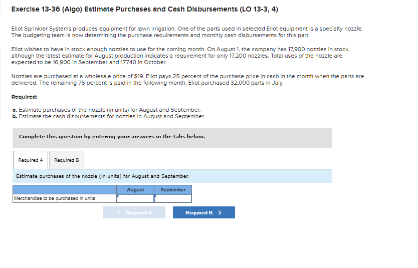 Exercise 13-36 (Algo) Estimate Purchases and Cash Disbursements (LO 13-3, 4)
Eliot Sprinkler Systems produces equipment for lawn irrigation. One of the parts used in selected Eliot equipment is a specialty nozzle.
The budgeting team is now determining the purchase requirements and monthly cash disbursements for this part.
Eliot wishes to have in stock enough nozzles to use for the coming month. On August 1, the company has 17,900 nozzles in stock,
although the latest estimate for August production indicates a requirement for only 17,200 nozzles. Total uses of the nozzle are
expected to be 16.900 in September and 17,740 in October.
Nozzles are purchased at a wholesale price of $19. Eliot pays 25 percent of the purchase price in cash in the month when the parts are
delivered. The remaining 75 percent is paid in the following month. Eliot purchased 32,000 parts in July.
Required:
a. Estimate purchases of the nozzle (in units) for August and September.
b. Estimate the cash disbursements for nozzles in August and September.
Complete this question by entering your answers in the tabs below.
Required A Required B
Estimate purchases of the nozzle (in units) for August and September.
August
September
Merchandise to be purchased in units
Required A
Required B >