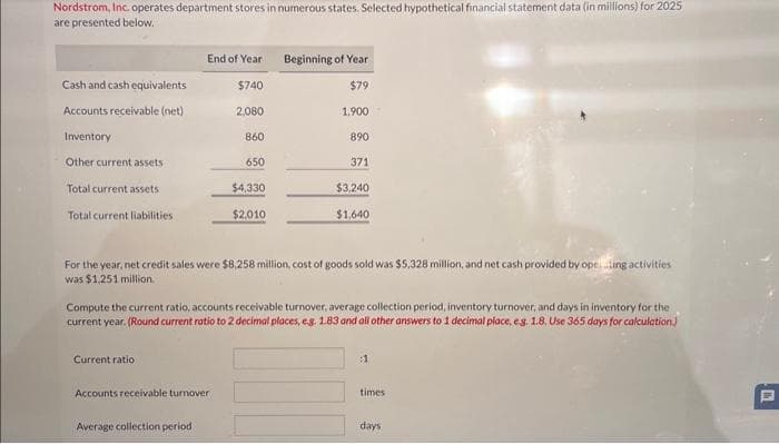 Nordstrom, Inc. operates department stores in numerous states. Selected hypothetical financial statement data (in millions) for 2025
are presented below.
Cash and cash equivalents
Accounts receivable (net)
Inventory
Other current assets
Total current assets
Total current liabilities
End of Year
Current ratio:
$740
2,080
Accounts receivable turnover
Average collection period
860
650
$4,330
$2,010
Beginning of Year
$79
1.900
For the year, net credit sales were $8,258 million, cost of goods sold was $5,328 million, and net cash provided by opcing activities
was $1,251 million.
890
Compute the current ratio, accounts receivable turnover, average collection period, inventory turnover, and days in inventory for the
current year. (Round current ratio to 2 decimal places, eg 1.83 and all other answers to 1 decimal place, e.g. 1.8. Use 365 days for calculation)
371
$3,240
$1,640
:1
times
days
C