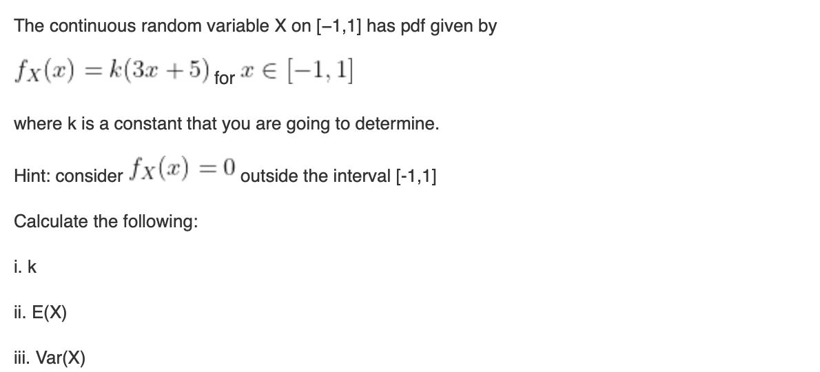 The continuous random variable X on [-1,1] has pdf given by
fx(x) = k(3x + 5) for x = [1,1]
where k is a constant that you are going to determine.
fx(x) = 0 outside the interval [-1,1]
Hint: consider
Calculate the following:
i. k
ii. E(X)
iii. Var(X)