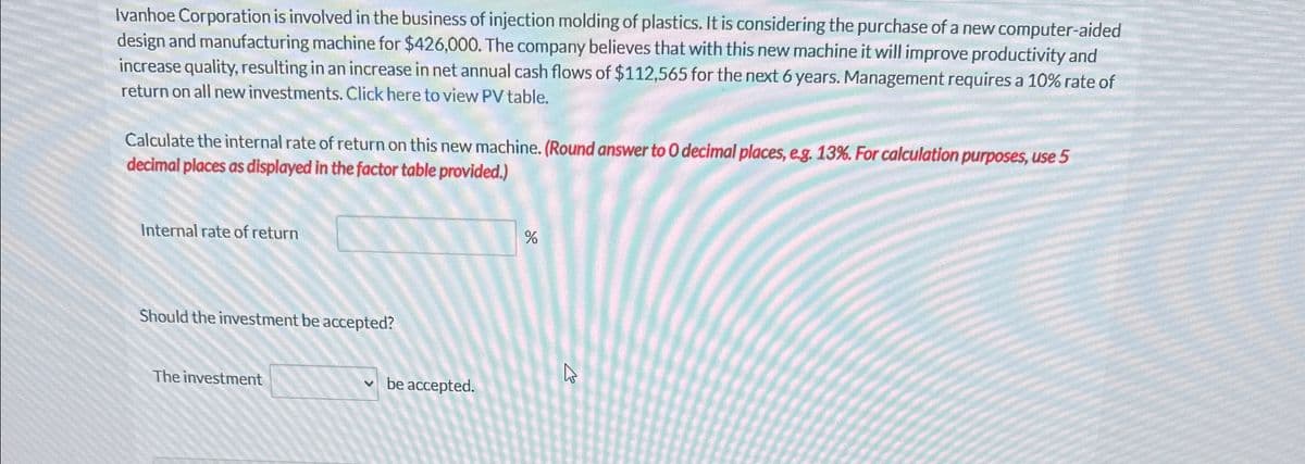 Ivanhoe Corporation is involved in the business of injection molding of plastics. It is considering the purchase of a new computer-aided
design and manufacturing machine for $426,000. The company believes that with this new machine it will improve productivity and
increase quality, resulting in an increase in net annual cash flows of $112,565 for the next 6 years. Management requires a 10% rate of
return on all new investments. Click here to view PV table.
Calculate the internal rate of return on this new machine. (Round answer to O decimal places, e.g. 13%. For calculation purposes, use 5
decimal places as displayed in the factor table provided.)
Internal rate of return
Should the investment be accepted?
The investment
✓ be accepted.
%
13