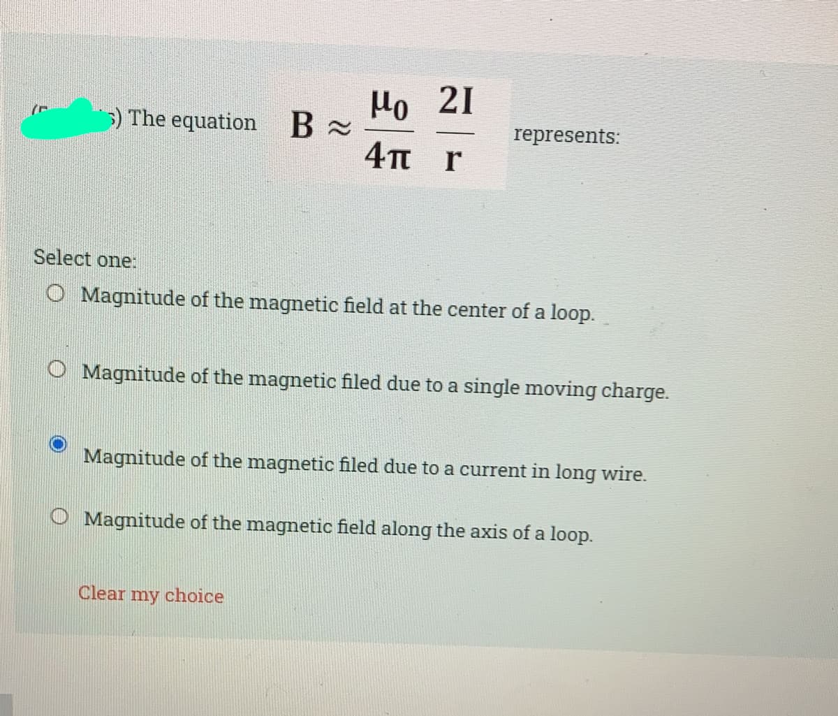 Ho 21
4TT r
5) The equation B x
represents:
Select one:
O Magnitude of the magnetic field at the center of a loop.
O Magnitude of the magnetic filed due to a single moving charge.
Magnitude of the magnetic filed due to a current in long wire.
O Magnitude of the magnetic field along the axis of a loop.
Clear my choice
