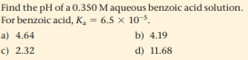 Find the pH of a 0.350 Maqueous benzoic acid solution.
For benzoic acid, K, = 6.5 x 10-5.
a) 4.64
b) 4.19
c) 2.32
d) 11.68
