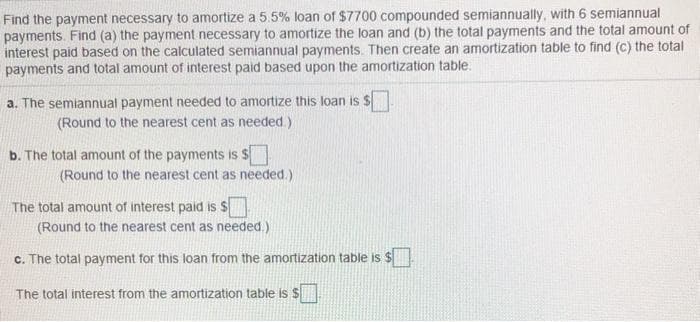 Find the payment necessary to amortize a 5.5% loan of $7700 compounded semiannually, with 6 semiannual
payments. Find (a) the payment necessary to amortize the loan and (b) the total payments and the total amount of
interest paid based on the calculated semiannual payments. Then create an amortization table to find (C) the total
payments and total amount of interest paid based upon the amortization table.
a. The semiannual payment needed to amortize this loan is $
(Round to the nearest cent as needed.)
b. The total amount of the payments is $
(Round to the nearest cent as needed.)
The total amount of interest paid is $
(Round to the nearest cent as needed.)
c. The total payment for this loan from the amortization table is $
%24
The total interest from the amortization table is $
