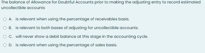 The balance of Allowance for Doubtful Accounts prior to making the adjusting entry to record estimated
uncollectible accounts
O A. is relevant when using the percentage of receivables basis.
O B. is relevant to both bases of adjusting for uncollectible accounts.
C. will never show a debit balance at this stage in the accounting cycle.
O D. is relevant when using the percentage of sales basis.
