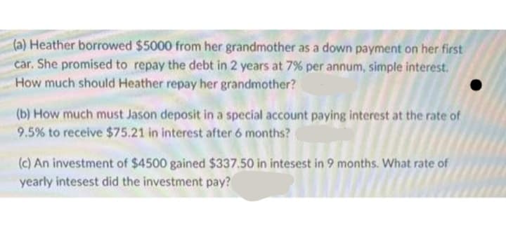 (a) Heather borrowed $5000 from her grandmother as a down payment on her first
car. She promised to repay the debt in 2 years at 7% per annum, simple interest.
How much should Heather repay her grandmother?
(b) How much must Jason deposit in a special account paying interest at the rate of
9.5% to receive $75.21 in interest after 6 months?
(c) An investment of $4500 gained $337.50 in intesest in 9 months. What rate of
yearly intesest did the investment pay?
