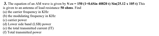 3. The equation of an AM wave is given by VAM = 150 (1+0.6Sin 40820 t) Sin(25.12 x 105 t) This
is given to an antenna of load resistance 50 ohms. Find
(a) the carrier frequency in KHz
(b) the modulating frequency in KHz
(c) carrier power
(d) Lower side band (LSB) power
(e) the total transmitted current (IT)
(f) Total transmitted power

