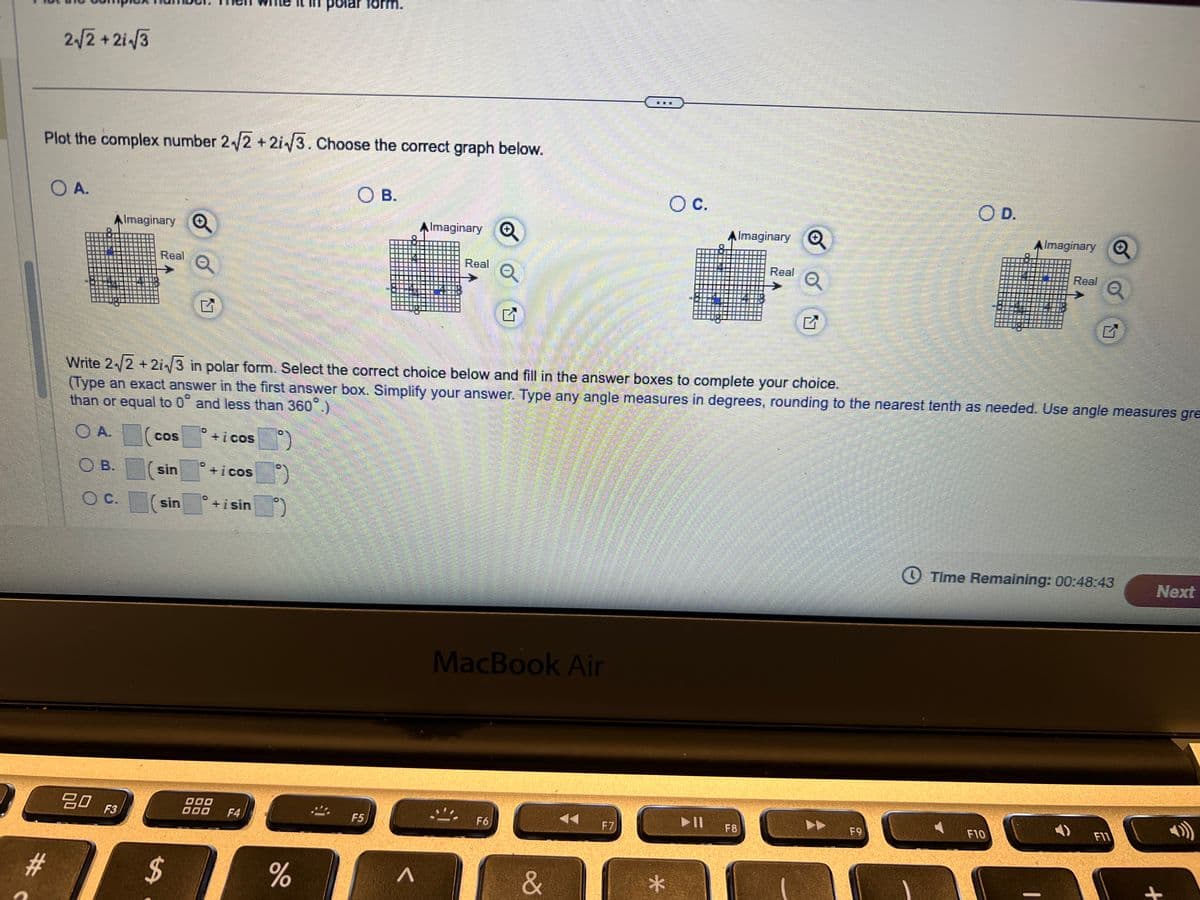 polar form.
2√2+21√√3
Plot the complex number 2√2+2i√3. Choose the correct graph below.
OA.
AImaginary
Real
Q
O B.
A Imaginary
Real
Q
○ C.
Imaginary
Real
Q
G
O D.
Almaginary
Real
G
Write 2/2+2i√3 in polar form. Select the correct choice below and fill in the answer boxes to complete your choice.
(Type an exact answer in the first answer box. Simplify your answer. Type any angle measures in degrees, rounding to the nearest tenth as needed. Use angle measures gre
than or equal to 0° and less than 360°
OA.
COS
+icos
OB.
(sin
+icos
OC.
sin
+isin
#c
80 F3
SA
000
000
F4
%
F5
>
MacBook Air
F6
&
F7
*
IIA
F8
Time Remaining: 00:48:43
Next
F9
F10
G
F11
+
