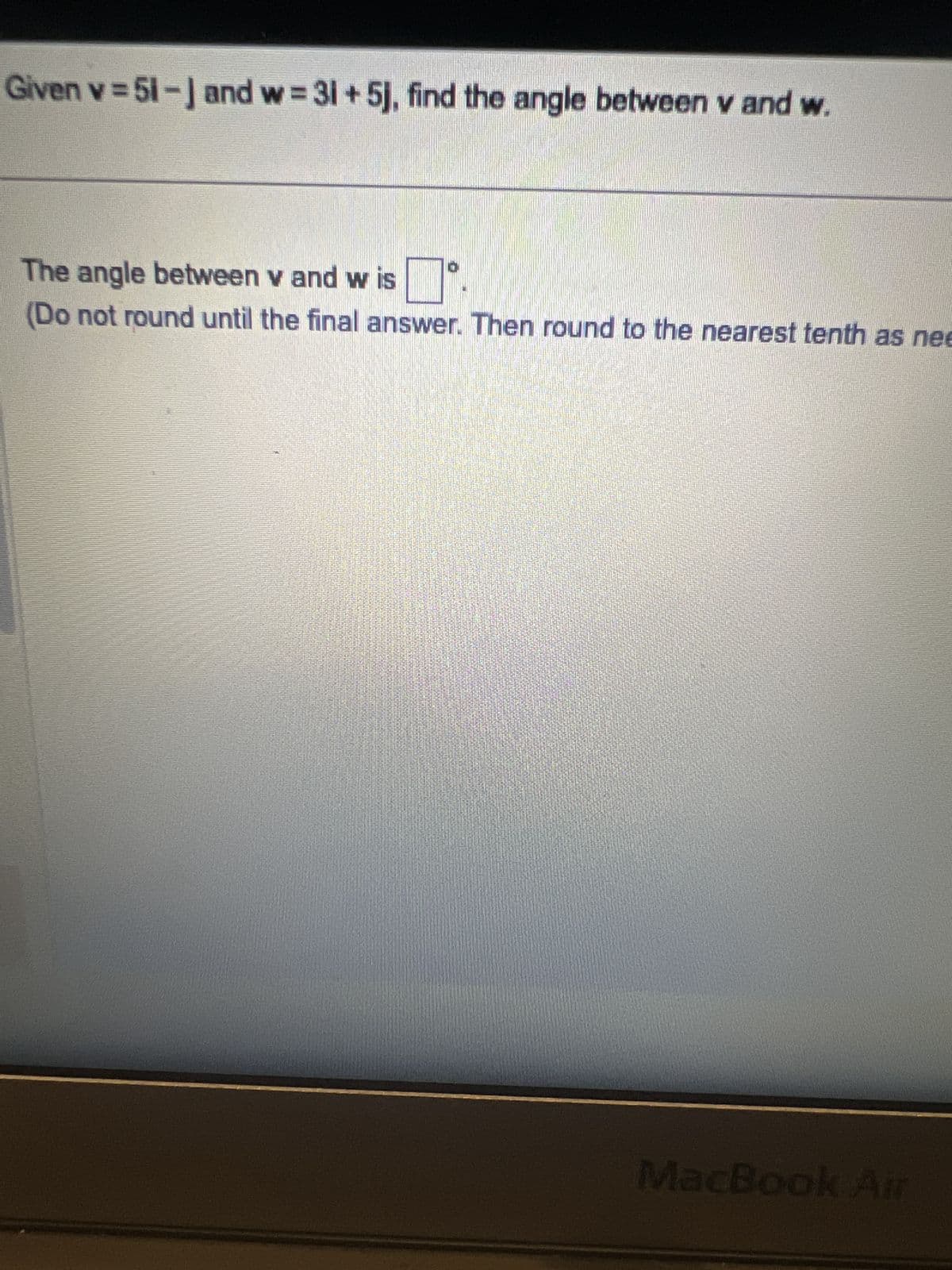 Given v=51-] and w=31+5j, find the angle between v and w.
The angle between v and w is
(Do not round until the final answer. Then round to the nearest tenth as nee
MacBook Air