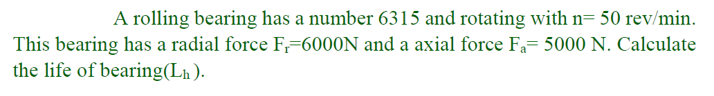 A rolling bearing has a number 6315 and rotating with n= 50 rev/min.
This bearing has a radial force F,=6000N and a axial force Fa= 5000 N. Calculate
the life of bearing(Lh ).
